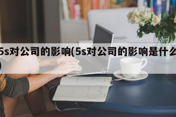 5s对公司的影响(5s对公司的影响是什么)